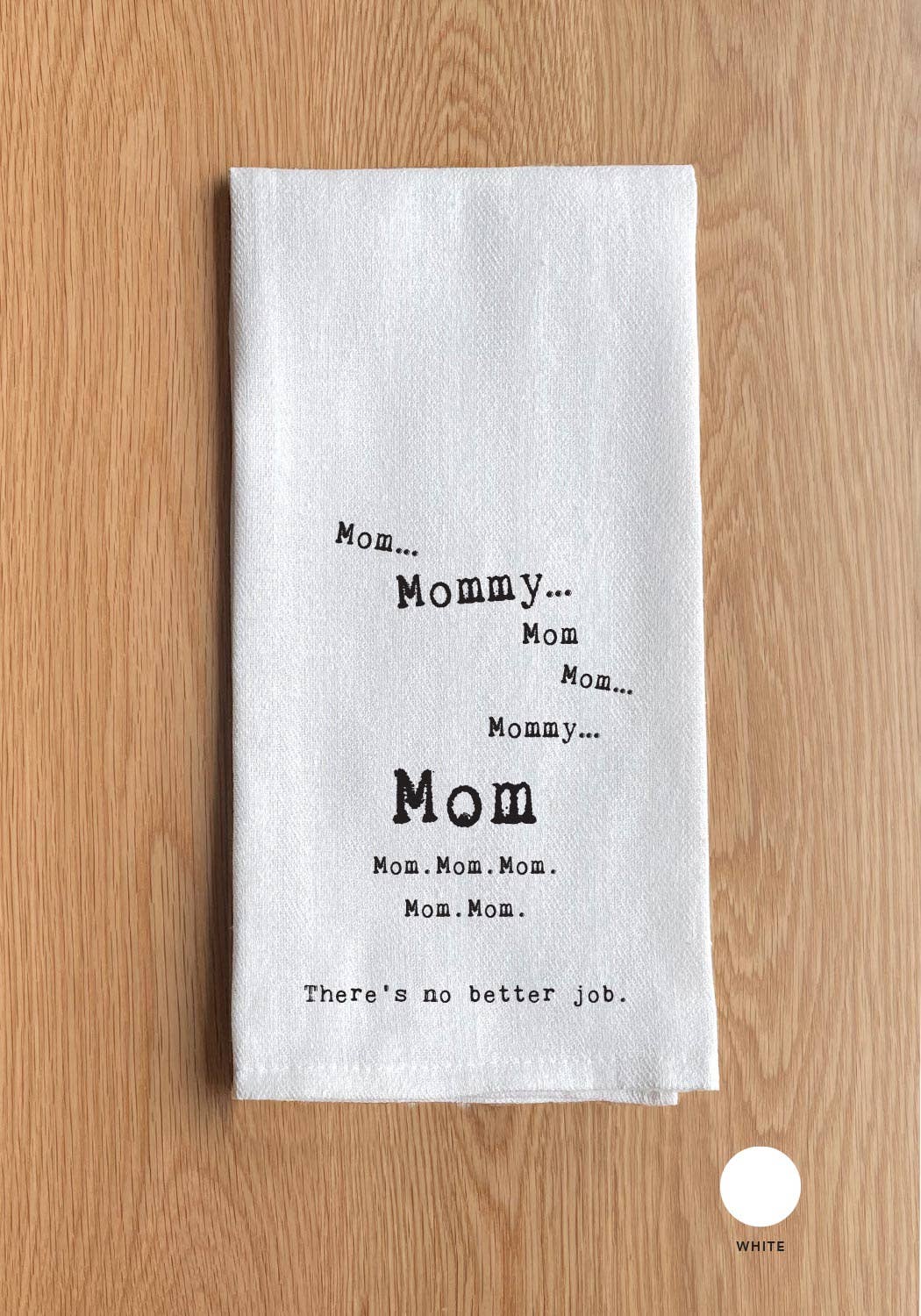 The "Mom Mommy Mom Mom Mommy Mom. Mom. Mom. Mom. Mom. There's no better job." towel is a white, 100% cotton kitchen towel featuring the phrase "Mom...Mommy...Mom...Mommy...Mom. Mom. Mom. Mom. Mom." in various font sizes and followed by "There's no better job." It's perfect for all your kitchen needs, adding both function and sentimentality to your home.
